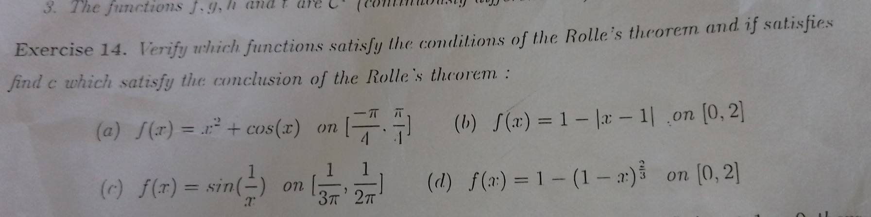 The functions f, g, h and t are C. fcom
Exercise 14. Verify which functions satisfy the conditions of the Rolle's theorem and if satisfies
find c which satisfy the conclusion of the Rolle's theorem :
(a) f(x)=x^2+cos (x) on [ (-π )/4 , π /4 ] (b) f(x)=1-|x-1|.on [0,2]
(c) f(x)=sin ( 1/x ) on [ 1/3π  , 1/2π  ] (d) f(x)=1-(1-x)^ 2/3  on [0,2]