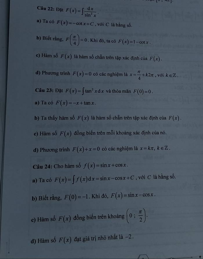 15 y+2k
Câu 22: Đặt F(x)=∈t  dx/sin^2x .
a) Ta có F(x)=-cot x+C , với C là hằng số.
b) Biết rằng, F( π /4 )=0. Khi đó, ta có F(x)=1-cot x.
c) Hàm số F(x) là hàm số chẵn trên tập xác định của F(x).
d) Phượng trình F(x)=0 có các nghiệm là x= π /4 +k2π , với k∈ Z. 
Câu 23: Đặt F(x)=∈t tan^2xdx và thỏa mãn F(0)=0.
a) Ta có F(x)=-x+tan x.
b) Ta thấy hàm số F(x) là hàm số chẵn trên tập xác định của F(x).
c) Hàm số F(x) đồng biến trên mỗi khoảng xác định của nó.
d) Phương trình F(x)+x=0 có các nghiệm là x=kπ , k∈ Z. 
Câu 24: Cho hàm số f(x)=sin x+cos x. 
a) Ta có F(x)=∈t f(x)dx=sin x-cos x+C , với C là hằng số.
b) Biết rằng, F(0)=-1. Khi đó, F(x)=sin x-cos x.
c) Hàm số F(x) đồng biến trên khoảng (0; π /2 ).
d) Hàm số F(x) đạt giá trị nhỏ nhất là -2.