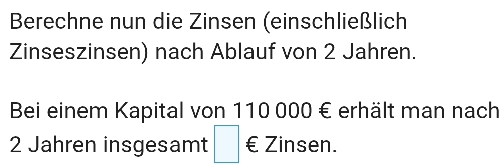 Berechne nun die Zinsen (einschließlich 
Zinseszinsen) nach Ablauf von 2 Jahren. 
Bei einem Kapital von 110 000 € erhält man nach
2 Jahren insgesamt □ € Zinsen.