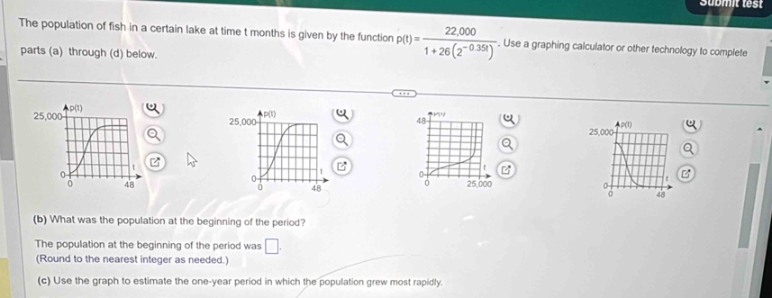 Submit test 
The population of fish in a certain lake at time t months is given by the function p(t)= (22,000)/1+26(2^(-0.35t)) . Use a graphing calculator or other technology to complete 
parts (a) through (d) below. 
(b) What was the population at the beginning of the period? 
The population at the beginning of the period was □. 
(Round to the nearest integer as needed.) 
(c) Use the graph to estimate the one-year period in which the population grew most rapidly.