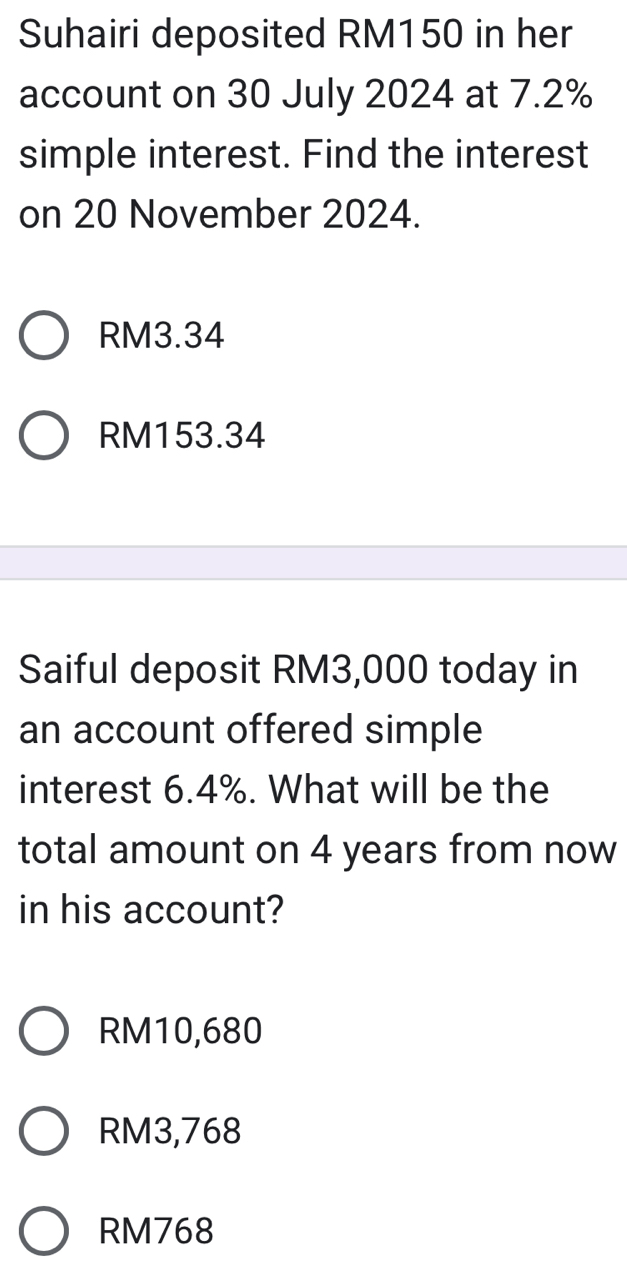 Suhairi deposited RM150 in her
account on 30 July 2024 at 7.2%
simple interest. Find the interest
on 20 November 2024.
RM3.34
RM153.34
Saiful deposit RM3,000 today in
an account offered simple
interest 6.4%. What will be the
total amount on 4 years from now
in his account?
RM10,680
RM3,768
RM768