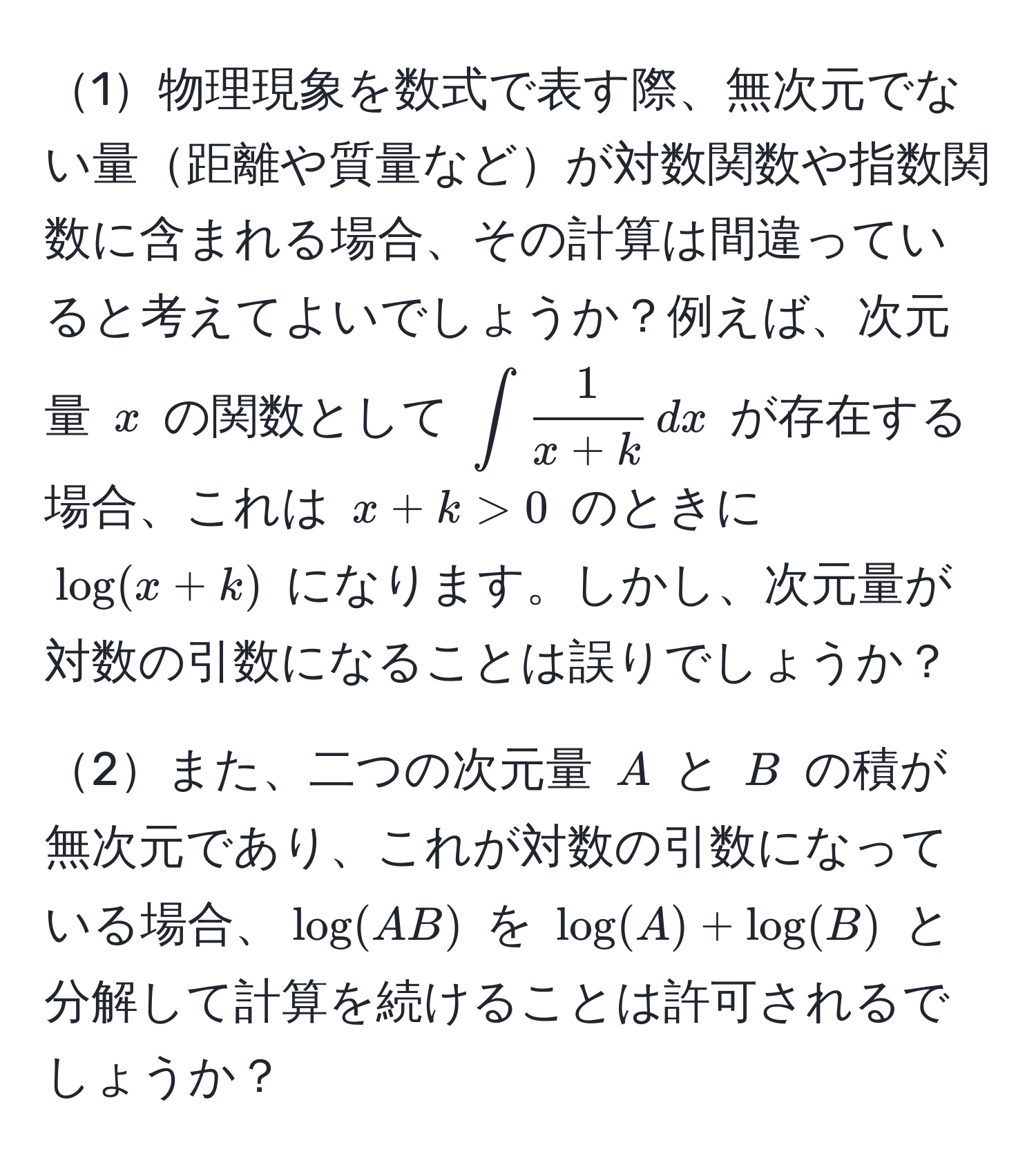 1物理現象を数式で表す際、無次元でない量距離や質量などが対数関数や指数関数に含まれる場合、その計算は間違っていると考えてよいでしょうか？例えば、次元量 ( x ) の関数として (∈t  1/x+k  , dx) が存在する場合、これは ( x + k > 0 ) のときに ( log(x+k) ) になります。しかし、次元量が対数の引数になることは誤りでしょうか？

2また、二つの次元量 ( A ) と ( B ) の積が無次元であり、これが対数の引数になっている場合、(log(AB)) を (log(A) + log(B)) と分解して計算を続けることは許可されるでしょうか？