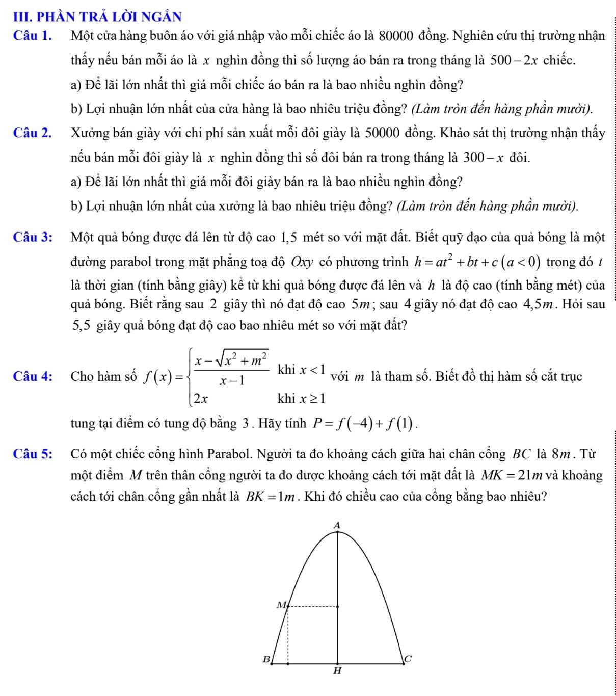 PHÀN TRẢ LỜI NGẢN
Câu 1.  Một cửa hàng buôn áo với giá nhập vào mỗi chiếc áo là 80000 đồng. Nghiên cứu thị trường nhận
thấy nếu bán mỗi áo là x nghìn đồng thì số lượng áo bán ra trong tháng là 50 0-2x chiếc.
a) Để lãi lớn nhất thì giá mỗi chiếc áo bán ra là bao nhiều nghìn đồng?
b) Lợi nhuận lớn nhất của cửa hàng là bao nhiêu triệu đồng? (Làm tròn đến hàng phần mười).
Câu 2. Xưởng bán giày với chi phí sản xuất mỗi đôi giày là 50000 đồng. Khảo sát thị trường nhận thấy
nếu bán mỗi đôi giày là x nghìn đồng thì số đôi bán ra trong tháng là 300-x đôi.
a) Để lãi lớn nhất thì giá mỗi đôi giày bán ra là bao nhiều nghìn đồng?
b) Lợi nhuận lớn nhất của xưởng là bao nhiêu triệu đồng? (Làm tròn đến hàng phần mười).
Câu 3: Một quả bóng được đá lên từ độ cao 1,5 mét so với mặt đất. Biết quỹ đạo của quả bóng là một
đường parabol trong mặt phẳng toạ độ Oxy có phương trình h=at^2+bt+c(a<0) trong đó t
là thời gian (tính bằng giây) kể từ khi quả bóng được đá lên và h là độ cao (tính bằng mét) của
quả bóng. Biết rằng sau 2 giây thì nó đạt độ cao 5m ; sau 4 giây nó đạt độ cao 4,5m. Hỏi sau
5,5 giây quả bóng đạt độ cao bao nhiêu mét so với mặt đất?
khi
Câu 4: Cho hàm số f(x)=beginarrayl  (x-sqrt(x^2+m^2))/x-1  2xendarray. khi beginarrayr x<1 x≥ 1endarray với m là tham số. Biết đồ thị hàm số cắt trục
tung tại điểm có tung độ bằng 3 . Hãy tính P=f(-4)+f(1).
Câu 5: Có một chiếc cổng hình Parabol. Người ta đo khoảng cách giữa hai chân cổng BC là 8m . Từ
một điểm M trên thân cổng người ta đo được khoảng cách tới mặt đất là MK=21m và khoảng
cách tới chân cổng gần nhất là BK=1m. Khi đó chiều cao của cổng bằng bao nhiêu?