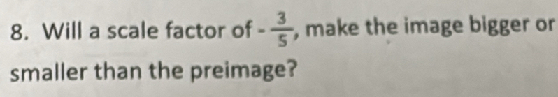 Will a scale factor of - 3/5  , make the image bigger or 
smaller than the preimage?