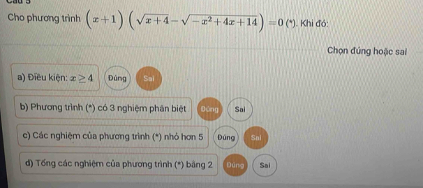 Cho phương trình (x+1)(sqrt(x+4)-sqrt(-x^2+4x+14))=0(*). Khi đó:
Chọn đúng hoặc sai
a) Điều kiện: x≥ 4 Đúng Sai
b) Phương trình (*) có 3 nghiệm phân biệt Đúng Sai
c) Các nghiệm của phương trình (*) nhỏ hơn 5 Đúng Sai
d) Tống các nghiệm của phương trình (*) bằng 2 Đúng Sai