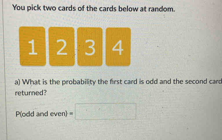 You pick two cards of the cards below at random.
1 1 2 3 4
a) What is the probability the first card is odd and the second card 
returned? 
P(odd and even) =□