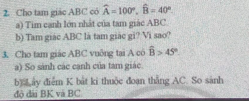 Cho tam giác ABC có widehat A=100°, widehat B=40°. 
a) Tim canh lớn nhất của tam giác ABC
b) Tam giác ABC là tam giác gi? Vi sao? 
3. Cho tam giác ABC vuông tại A có widehat B>45°
a) So sánh các cạnh của tam giác 
by ấy điểm K bắt ki thuộc đoạn thẳng AC. So sánh 
độ đài BK và BC