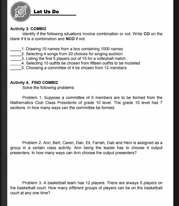 Activity 3. COMBI2 
ldentify if the following situations involve combination or not. Write CO on the 
blank if it is a combination and NCO if not. 
_1. Drawing 10 names from a box containing 1000 names 
_2. Selecting 4 songs from 20 choices for singing audition 
_3. Listing the first 5 players out of 15 for a volleyball match 
_ 
4. Selecting 10 outfits be chosen from fifteen outfits to be modeled 
_5. Choosing a committee of 4 be chosen from 12 members 
Activity 4. FIND COMBI2 
Solve the following problems 
Problem 1. Suppose a committee of 5 members are to be formed from the 
Mathematics Club Class Presidents of grade 10 level. The grade 10 level has 7
sections. In how many ways can the committee be formed. 
Problem 2. Ann, Bert, Caren, Dan, Eli, Farrah, Gab and Heni is assigned as a 
group in a certain class activity. Ann being the leader has to choose 4 output 
presenters. In how many ways can Ann choose the output presenters? 
Problem 3. A basketball team has 12 players. There are always 5 players on 
the basketball court. How many different groups of players can be on the basketball 
court at any one time?