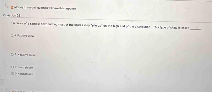 Moving to another question will save this response.
Question 26
In a curve of a sample distribution, most of the scores may "pile up” on the high end of the distribution. This type of skew is called _.
A. Positive skew
B. Negative skew
C. Neutral skew
D. Normal skew