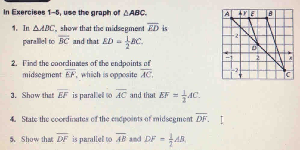 In Exercises 1-5, use the graph of △ ABC.... 
1. In △ ABCbc , show that the midsegment overline ED is 
parallel to overline BC and that ED= 1/2 BC. 
2. Find the coordinates of the endpoints of 
midsegment overline EF , which is opposite overline AC. 
3. Show that overline EF is parallel to overline AC and that EF= 1/2 AC. 
4. State the coordinates of the endpoints of midsegment overline DF. 
5. Show that overline DF is parallel to overline AB and DF= 1/2 AB.