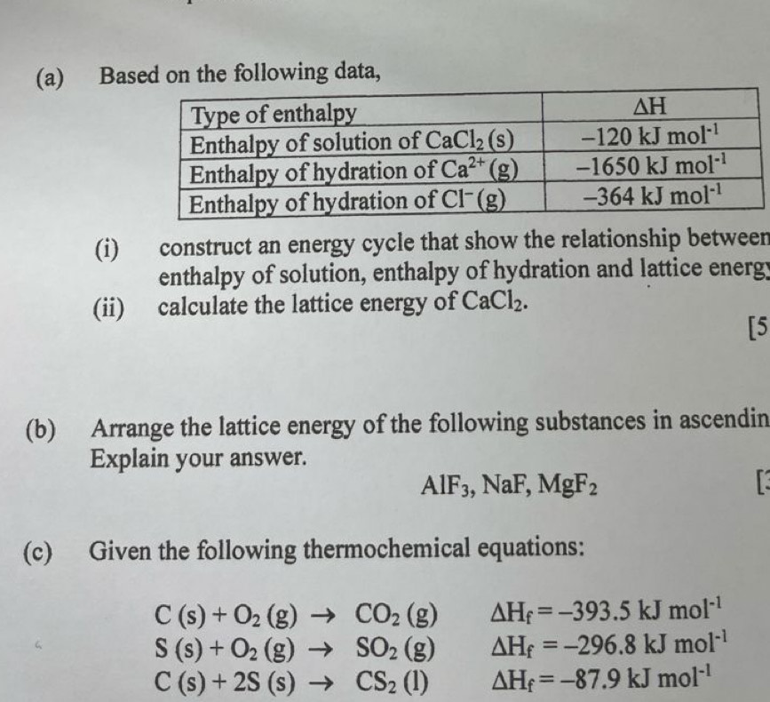 Based on the following data,
(i) construct an energy cycle that show the relationship between
enthalpy of solution, enthalpy of hydration and lattice energy
(ii) calculate the lattice energy of CaCl_2.
[5
(b) Arrange the lattice energy of the following substances in ascendin
Explain your answer.
AlF_3,NaF,MgF_2

(c) Given the following thermochemical equations:
C(s)+O_2(g)to CO_2(g) △ H_f=-393.5kJmol^(-1)
S(s)+O_2(g)to SO_2(g) Delta H_f=-296.8kJmol^(-1)
C(s)+2S(s)to CS_2(l) △ H_f=-87.9kJmol^(-1)