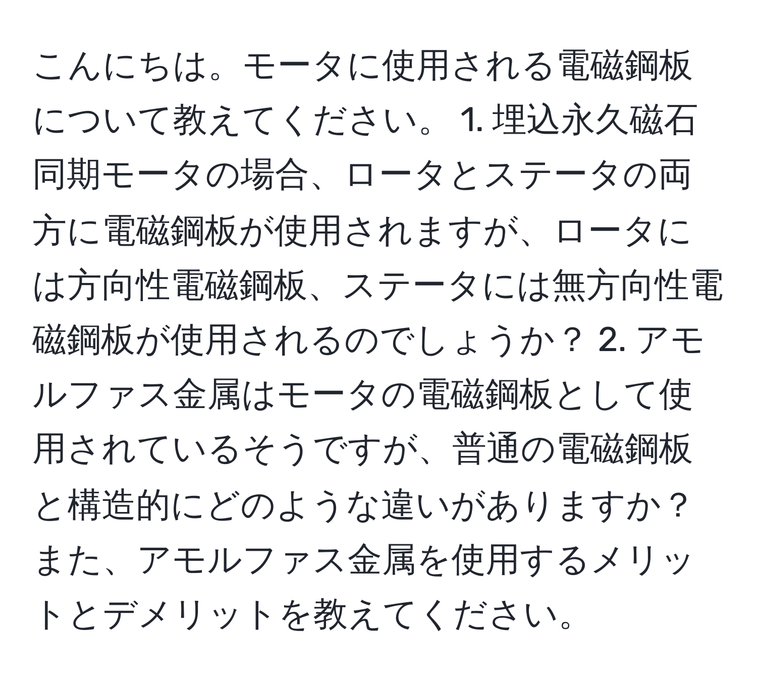 こんにちは。モータに使用される電磁鋼板について教えてください。 1. 埋込永久磁石同期モータの場合、ロータとステータの両方に電磁鋼板が使用されますが、ロータには方向性電磁鋼板、ステータには無方向性電磁鋼板が使用されるのでしょうか？ 2. アモルファス金属はモータの電磁鋼板として使用されているそうですが、普通の電磁鋼板と構造的にどのような違いがありますか？また、アモルファス金属を使用するメリットとデメリットを教えてください。