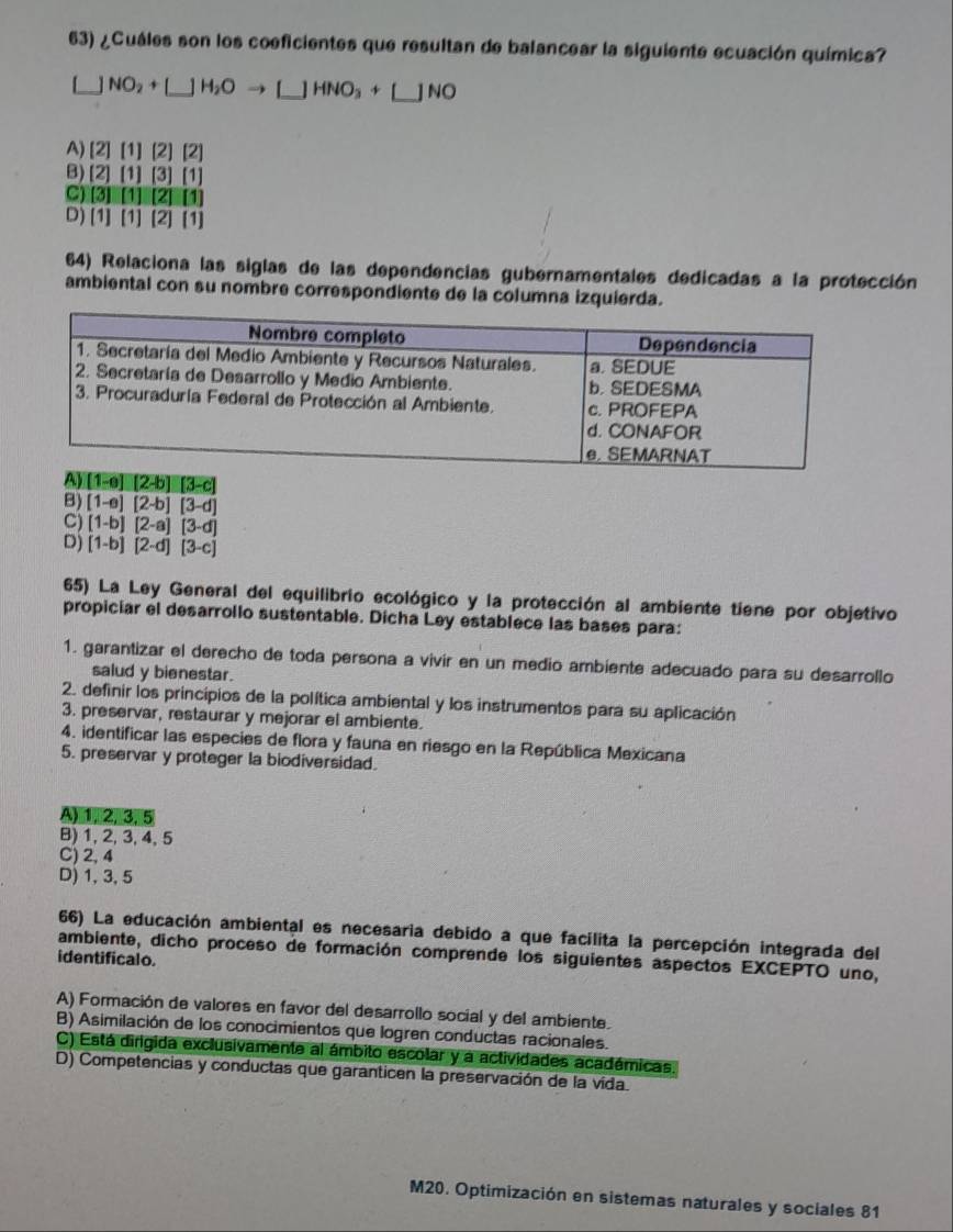 ¿Cuáles son los coeficientes que resultan de balancear la siguiente ecuación química?
]NO_2+[_ ]H_2OHNO_3+[]NO
A) [2] 111 [2]
B) [2] [1] [1]
C) 3 [1]
D) [1] [1] [2] [1]
64) Relaciona las siglas de las dependencias gubernamentales dedicadas a la protección
ambiental con su nombre correspondiente de la columna izquierda.
B) [1-e][2-b][3-d]
C) [1-b][2-a][3-d]
D) [1-b][2-d][3-c]
65) La Ley General del equilibrio ecológico y la protección al ambiente tiene por objetivo
propiciar el desarrollo sustentable. Dicha Ley establece las bases para:
1. garantizar el derecho de toda persona a vivir en un medio ambiente adecuado para su desarrollo
salud y bienestar.
2. definir los principios de la política ambiental y los instrumentos para su aplicación
3. preservar, restaurar y mejorar el ambiente.
4. identificar las especies de flora y fauna en riesgo en la República Mexicana
5. preservar y proteger la biodiversidad.
A)1, 2, 3,5
B) 1, 2, 3, 4, 5
C) 2, 4
D) 1,3, 5
66) La educación ambiental es necesaria debido a que facilita la percepción integrada del
ambiente, dicho proceso de formación comprende los siguientes aspectos EXCEPTO uno,
identificalo.
A) Formación de valores en favor del desarrollo social y del ambiente.
B) Asimilación de los conocimientos que logren conductas racionales.
C) Está dirigida exclusivamente al ámbito escolar y a actividades académicas.
D) Competencias y conductas que garanticen la preservación de la vida.
M20. Optimización en sistemas naturales y sociales 81