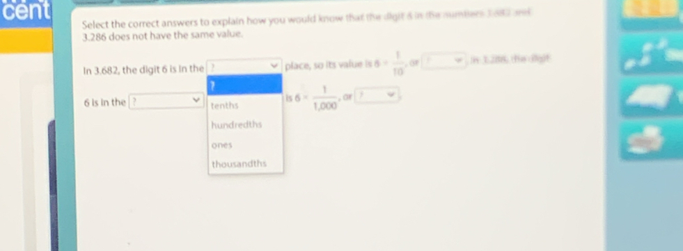 cent
Select the correct answers to explain how you would know that the digit a in the numbiers 3 682 and
3.286 does not have the same value.
In 3.682, the digit 6 is In the 1 place, so its value is 6= 1/10 , or□ , in120 e ci
6 is in the ? tenths is6= 1/1,000 ,or□
hundredths
ones
thousandths