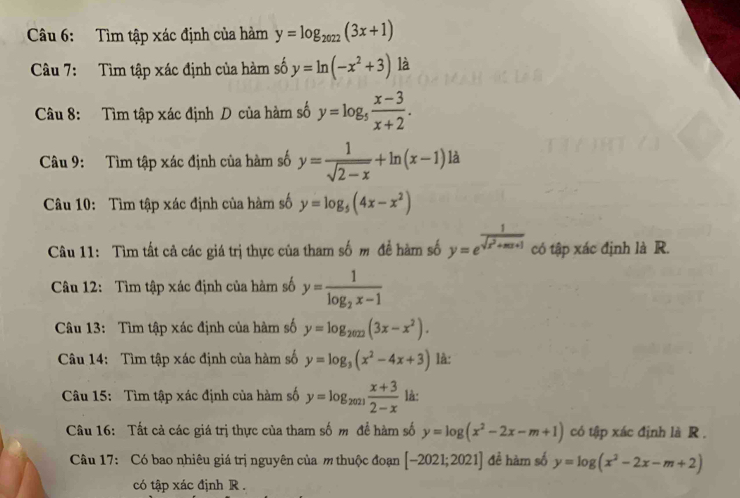 Tìm tập xác định của hàm y=log _2022(3x+1)
Câu 7: Tìm tập xác định của hàm số y=ln (-x^2+3) là 
Câu 8: Tìm tập xác định D của hàm số y=log _5 (x-3)/x+2 . 
Câu 9: Tìm tập xác định của hàm số y= 1/sqrt(2-x) +ln (x-1) là 
Câu 10: Tìm tập xác định của hàm số y=log _5(4x-x^2)
Câu 11: Tìm tất cả các giá trị thực của tham số m đề hàm số y=e^(frac 1)sqrt(x^2+xx+1) có tập xác định là R. 
Câu 12: Tìm tập xác định của hàm số y=frac 1log _2x-1
Câu 13: Tìm tập xác định của hàm số y=log _2022(3x-x^2). 
Câu 14: Tìm tập xác định của hàm số y=log _3(x^2-4x+3) là: 
Câu 15: Tìm tập xác định của hàm số y=log _2021 (x+3)/2-x  là: 
Câu 16: Tất cả các giá trị thực của tham số m để hàm số y=log (x^2-2x-m+1) có tập xác định là R . 
Câu 17: Có bao nhiêu giá trị nguyên của m thuộc đoạn [-2021;2021] đề hàm số y=log (x^2-2x-m+2)
có tập xác định R .