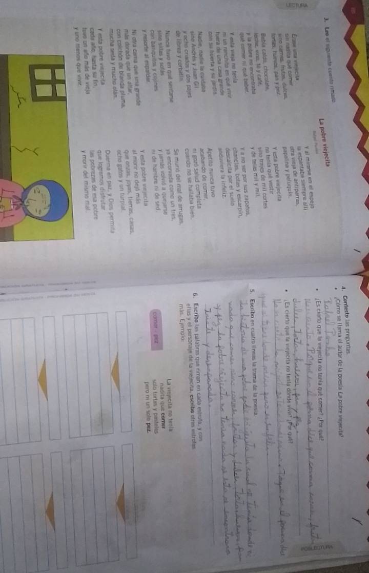 Centesto las preguntas
Cómo se llama el autor de la poesía La pobre viejecita?
_
3. Leo el siguente cuento rimado
La pobre viejecita
_
Risted Purna
¿Es cierto que la viejecita no tanía qué comer? ¿Por quê?
Y al mirarse en el espejo
sin nadita quê comer Érase uma viejecita la espantaba siempre alli_
¿Es cierto que la viejecita no tenta dónde vivir? ¿Por quê?
sno carnes, frutas, dulces, otra vieja de antiparras.
fortas, huevos, pan y pez. papalina y peluquin._
Jeche, vino, té y café, Babía caldo, chocolate, Y está pobre viejecita no tenia quê vestir_
qué comer ní qué baber. y de telas mil y mil. sino trajes de mil cortes_
y la pobre no encontrata
5. Escribo en cuatro líneas la trama de la poesia
Y osla vieja no tenía Y a no ser por sus zapatos.
mi us ranchito en qué vivv chanclas, botas y escarpin,_
con su huerta y su jardin anduviera la infeliz. descalcita por el suelo__
fuera de una casa grande
sine Andrés y Juan Gil Nadie, nadie la cuidaba Apetito munca tuvo acebando de comer,
ni gozó salud completa
y ocho criados y dos pajes cuando no se hallaba bien. 6. Escribo las palabras que riman en cada estrofa, y con
de librea y corbatin. ellas y el personaje de la viejecita, escribó otras estrofas
Nunca tuvo en qué sentarse Se munió del mal de arrugas más. Ejemplo:
sino siltas y sofás ya encorvada como un tres.
y jamás volvió a quejarse La viejecita no tenía
y resorte al espaldar. con banquitos y cojines n de hambre ni de sed. comer -pez solo tortas y pasteles nadita que comer
Ni otrá cama que una grande
más dorada que un altar, al morir no dejó más Y esta pobre vejecita
pero ni un sole pez.
con colchón de blanda pluma. que onzas, joyas, tierras, casas,
mucha seda y mucho olán. ocho gatos y un turpial.
Y esta pobre viejecița Duerma en paz, y Dios permita
cada año, hasta su fin, que logremos disfrutar
tuvo un año más de vieja las pobrezas de esa pobre
y uno menos que vivir. y morir del mismo mal.