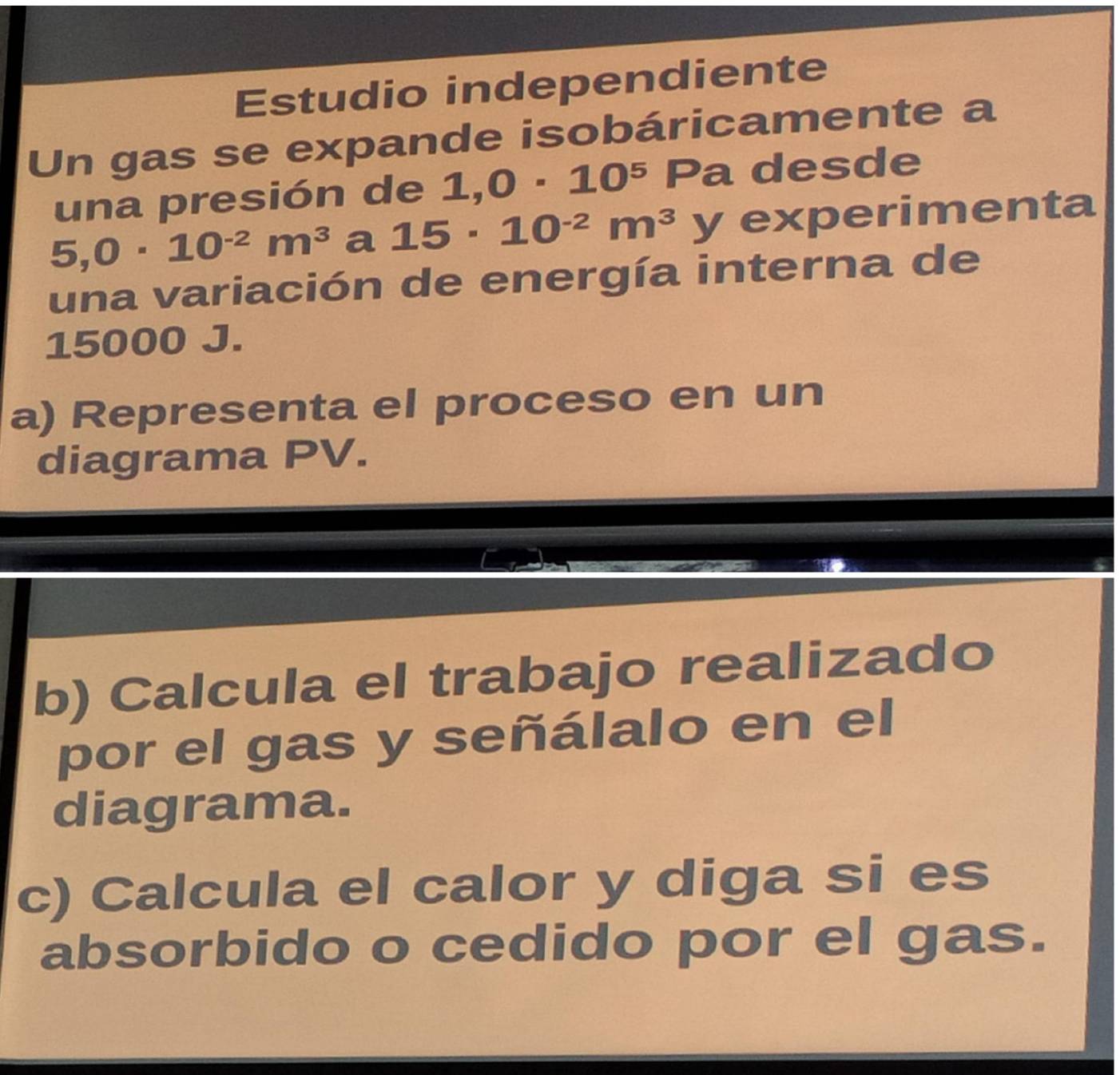 Estudio independiente 
Un gas se expande isobáricamente a 
una presión de 1,0· 10^5 Pa desde
5,0· 10^(-2)m^3 a 15· 10^(-2)m^3 y experimenta 
una variación de energía interna de
15000 J. 
a) Representa el proceso en un 
diagrama PV. 
b) Calcula el trabajo realizado 
por el gas y señálalo en el 
diagrama. 
c) Calcula el calor y diga si es 
absorbido o cedido por el gas.