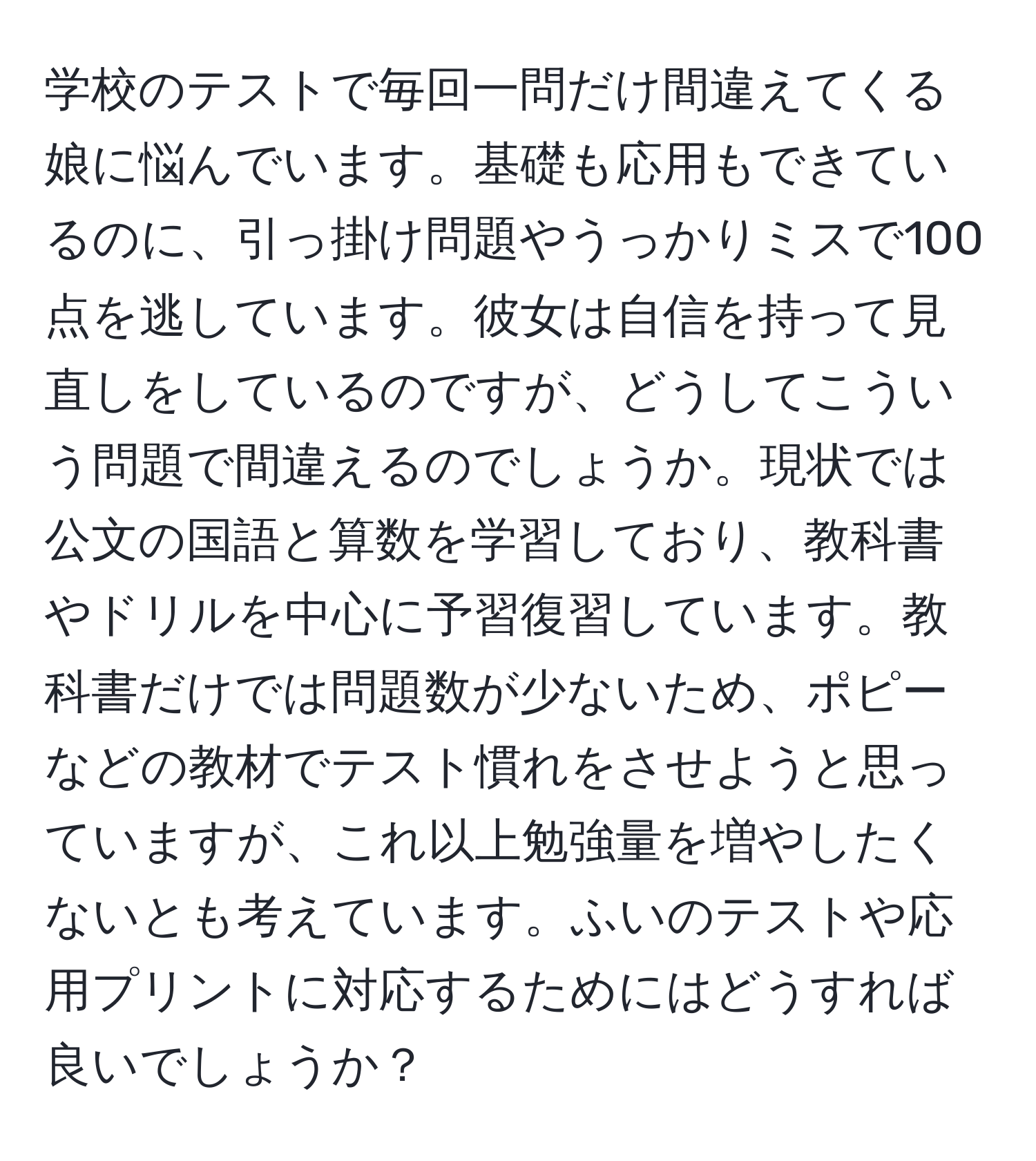 学校のテストで毎回一問だけ間違えてくる娘に悩んでいます。基礎も応用もできているのに、引っ掛け問題やうっかりミスで100点を逃しています。彼女は自信を持って見直しをしているのですが、どうしてこういう問題で間違えるのでしょうか。現状では公文の国語と算数を学習しており、教科書やドリルを中心に予習復習しています。教科書だけでは問題数が少ないため、ポピーなどの教材でテスト慣れをさせようと思っていますが、これ以上勉強量を増やしたくないとも考えています。ふいのテストや応用プリントに対応するためにはどうすれば良いでしょうか？