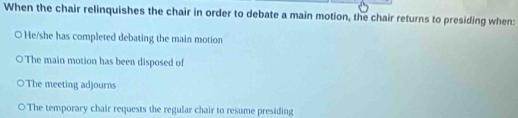 When the chair relinquishes the chair in order to debate a main motion, the chair returns to presiding when:
O He/she has completed debating the main motion
The main motion has been disposed of
The meeting adjourns
The temporary chair requests the regular chair to resume presiding