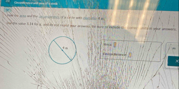 Circumference and aren of a civcle 
Find the area and the circumfarence of a circle with diameter 4 m
Use the value 3.14 for a, and do not round your answers. Be sure to include th e correct units in your answers. 
Area: 
m 
Circumferance: 
×