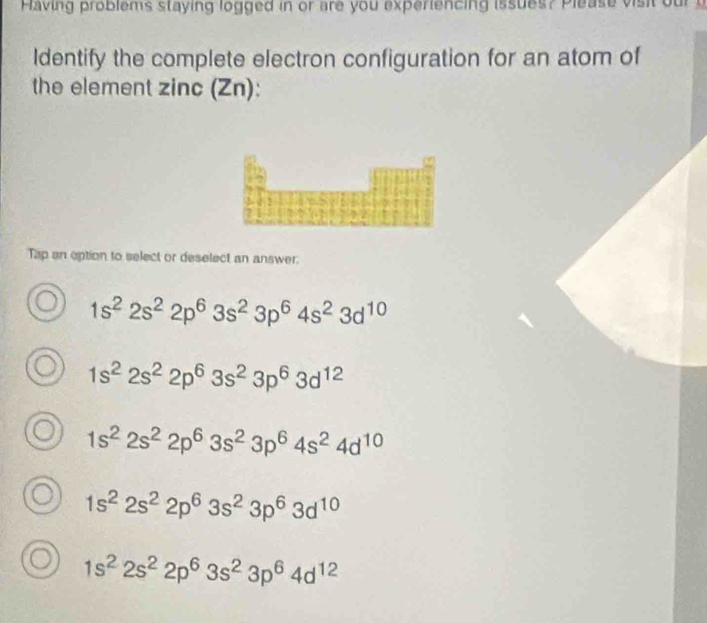 Having problems staying logged in or are you experiencing issues? Please vis t 
Identify the complete electron configuration for an atom of
the element zinc (Zn):
Tap an eption to select or deselect an answer.
1s^22s^22p^63s^23p^64s^23d^(10)
1s^22s^22p^63s^23p^63d^(12)
1s^22s^22p^63s^23p^64s^24d^(10)
1s^22s^22p^63s^23p^63d^(10)
1s^22s^22p^63s^23p^64d^(12)