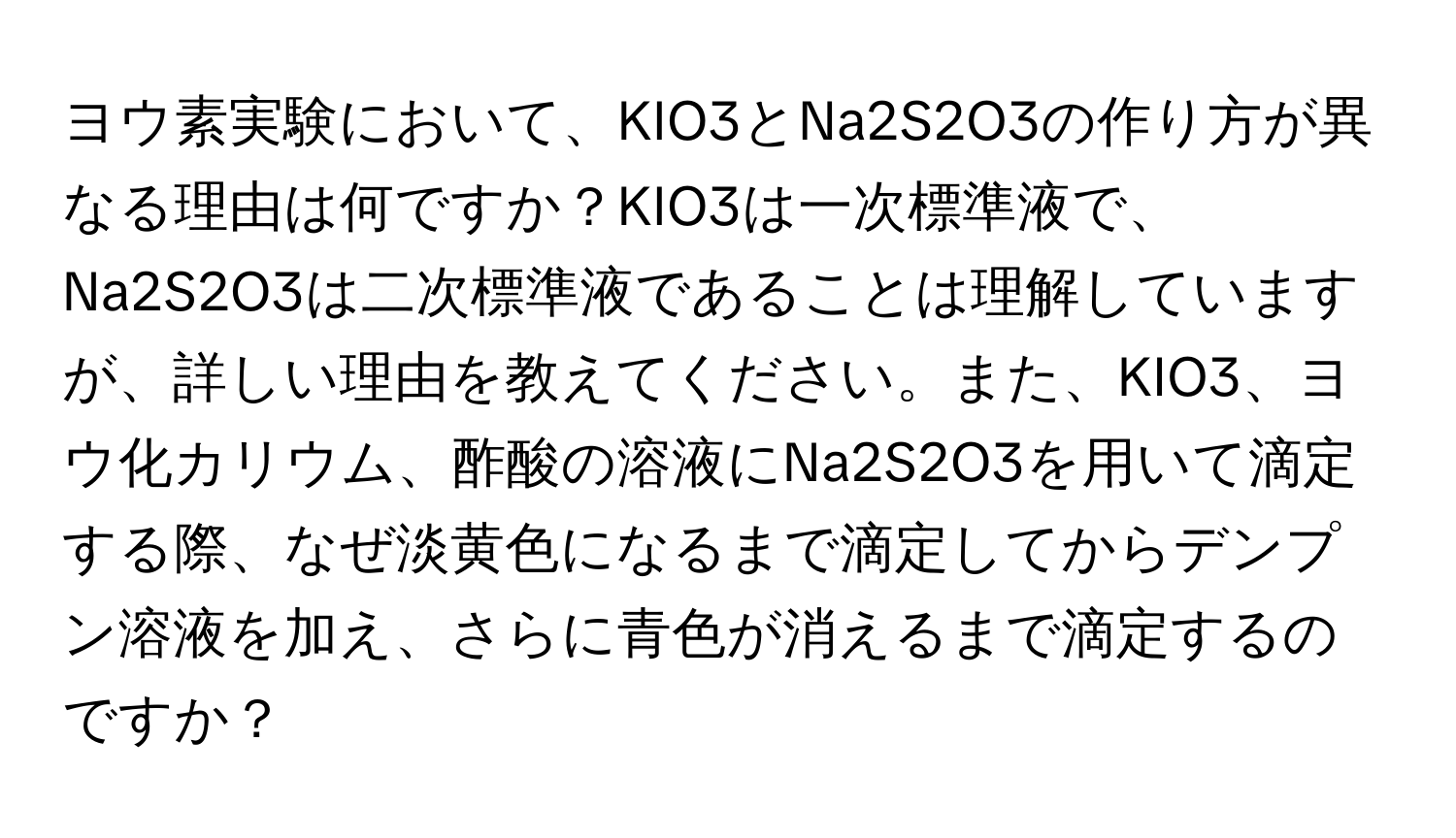 ヨウ素実験において、KIO3とNa2S2O3の作り方が異なる理由は何ですか？KIO3は一次標準液で、Na2S2O3は二次標準液であることは理解していますが、詳しい理由を教えてください。また、KIO3、ヨウ化カリウム、酢酸の溶液にNa2S2O3を用いて滴定する際、なぜ淡黄色になるまで滴定してからデンプン溶液を加え、さらに青色が消えるまで滴定するのですか？