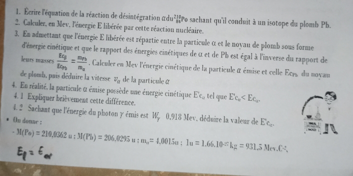 Écrire l'équation de la réaction de désintégration adu beginarrayr 210 84endarray Po sachant qu'il conduit à un isotope du plomb Pb. 
2. Calculer, en Mev. l'énergie E libérée par cette réaction nucléaire. 
3. En admettant que l'énergie E libérée est répartie entre la particule α et le noyau de plomb sous forme 
d'énergie cinétique et que le rapport des énergies cinétiques de α et de Pb est égal à l'inverse du rapport de 
leurs masses frac Eq_BEc_Pb=frac m_Pbm_a. Calculer en Mev l'énergie cinétique de la particule à émise et celle Ecrs du noyau 
de plomb, puis déduire la vitesse v_alpha  de la particule α
4. En réalité, la particule α émise possède une énergie cinétique E'_c_a tel que Ec_a . 
4. 1 Expliquer brièvement cette différence. 
4. 2 Sachant que l'énergie du photon γ émis est W, 0.918 Mev, déduire la valeur de E'c_c_c_c. 
On donne :
-M(Po)=210,0362u:M(Pb)=206.0295 u : m_a=4,0015u; 1u=1.66.10^(-27)kg=931. .5Mey (-2,
El = E,