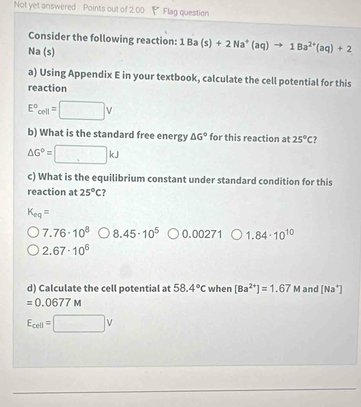 Not yet answered Points out of 2.00 Flag question 
Consider the following reaction: 1Ba(s)+2Na^+(aq)to 1Ba^(2+)(aq)+2
Na (s)
a) Using Appendix E in your textbook, calculate the cell potential for this 
reaction
E°cell=□ V
b) What is the standard free energy △ G° for this reaction at 25°C ?
△ G°=□ kJ
c) What is the equilibrium constant under standard condition for this 
reaction at 25°C ?
K_eq=
7.76· 10^8 8.45· 10^5 ○ 0.00271 1.84· 10^(10)
2.67· 10^6
d) Calculate the cell potential at 58.4°C when [Ba^(2+)]=1.67M and [Na^+]
=0.0677M
E_cell=□ V