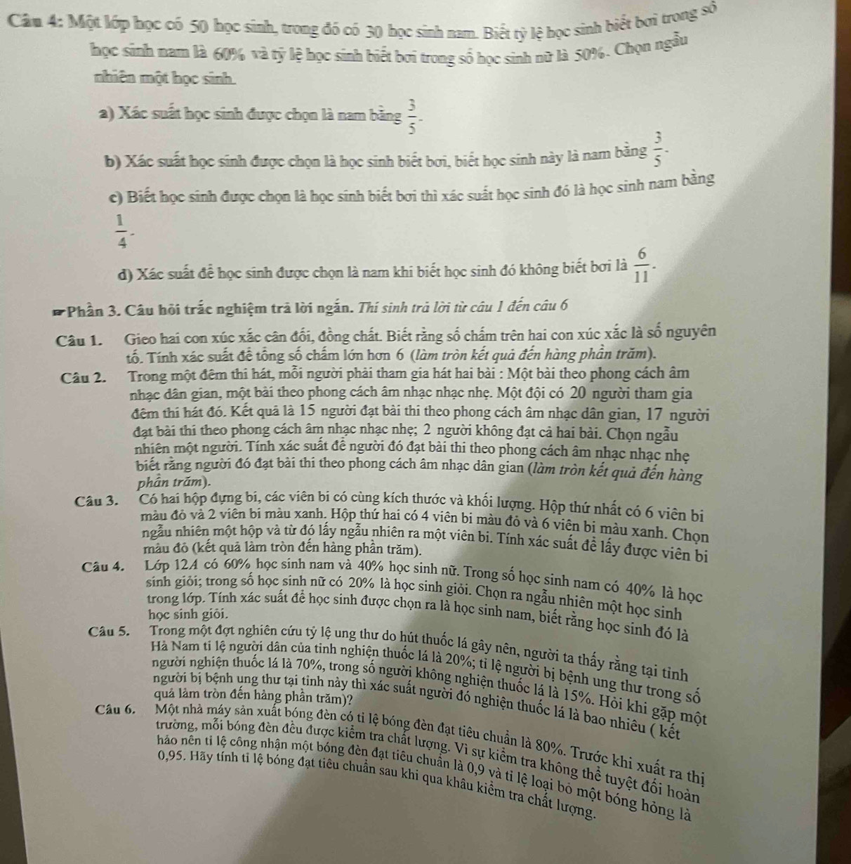 Câm 4: Một lớp học có 50 học sinh, trong đó có 30 học sinh nam. Biết tỷ lệ học sinh biết bơi trong số
học sinh nam là 60% và tỷ lệ học sinh biết bơi trong số học sinh nữ là 50%. Chọn ngẫu
nhiên một học sinh.
a) Xác suất học sinh được chọn là nam bằng  3/5 -
b) Xác suất học sinh được chọn là học sinh biết bơi, biết học sinh này là nam bằng  3/5 -
c) Biết học sinh được chọn là học sinh biết bơi thì xác suất học sinh đó là học sinh nam bằng
 1/4 -
d) Xác suất để học sinh được chọn là nam khi biết học sinh đó không biết bơi là  6/11 .
*Phần 3. Câu hỏi trắc nghiệm trả lời ngắn. Thí sinh trả lời từ câu 1 đến câu 6
Câu 1. Gieo hai con xúc xắc cân đối, đồng chất. Biết rằng số chấm trên hai con xúc xắc là số nguyên
Tố. Tính xác suất đề tổng số chấm lớn hơn 6 (làm tròn kết quả đến hàng phần trăm).
Câu 2. Trong một đêm thi hát, mỗi người phải tham gia hát hai bài : Một bài theo phong cách âm
nhạc dân gian, một bài theo phong cách âm nhạc nhạc nhẹ. Một đội có 20 người tham gia
đêm thi hát đó. Kết quả là 15 người đạt bài thi theo phong cách âm nhạc dân gian, 17 người
đạt bài thi theo phong cách âm nhạc nhạc nhẹ; 2 người không đạt cả hai bài. Chọn ngẫu
nhiên một người. Tính xác suất để người đó đạt bài thi theo phong cách âm nhạc nhạc nhẹ
biết răng người đó đạt bài thi theo phong cách âm nhạc dân gian (làm tròn kết quả đến hàng
phần trăm).
Câu 3.  Có hai hộp đựng bi, các viên bi có cùng kích thước và khối lượng. Hộp thứ nhất có 6 viên bị
màu đỏ và 2 viên bi màu xanh. Hộp thứ hai có 4 viên bi màu đỏ và 6 viên bị màu xanh. Chọn
ngẫu nhiên một hộp và từ đó lấy ngẫu nhiên ra một viên bi. Tính xác suất để lấy được viên bị
màu đô (kết quả làm tròn đến hàng phần trăm).
Câu 4. Lớp 12A có 60% học sinh nam và 40% học sinh nữ. Trong số học sinh nam có 40% là học
sinh giỏi; trong số học sinh nữ có 20% là học sinh giỏi. Chọn ra ngẫu nhiên một học sinh
trong lớp. Tính xác suất để học sinh được chọn ra là học sinh nam, biết rằng học sinh đó là
học sinh giỏi.
Câu 5.  Trong một đợt nghiên cứu tỷ lệ ung thư do hút thuốc lá gây nên, người ta thấy rằng tại tỉnh
Hà Nam ti lệ người dân của tinh nghiện thuốc lá là 20%; tỉ lệ người bị bệnh ung thư trong số
người nghiện thuốc lá là 70%, trong số người không nghiện thuốc lá là 15%. Hỏi khi gặp một
quả làm tròn đến hàng phần trăm)?
người bị bệnh ung thư tại tỉnh này thì xác suất người đó nghiện thuốc lá là bao nhiêu ( kết
Câu 6.  Một nhà máy sản xuất bóng đèn có ti lệ bóng đèn đạt tiêu chuẩn là 80%. Trước khi xuất ra thi
trường, mỗi bóng đèn đều được kiểm tra chất lượng. Vì sự kiểm tra không thể tuyệt đối hoàn
háo nên tỉ lệ công nhận một bóng đèn đạt tiêu chuẩn là 0,9 và tỉ lệ loại bỏ một bóng hỏng là
0,95. Hãy tính ti lệ bóng đạt tiêu chuẩn sau khi qua khâu kiểm tra chất lượng