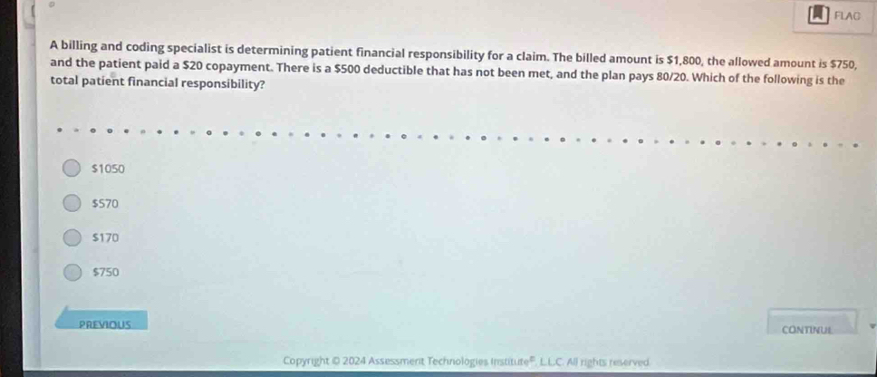 FLAC
A billing and coding specialist is determining patient financial responsibility for a claim. The billed amount is $1,800, the allowed amount is $750,
and the patient paid a $20 copayment. There is a $500 deductible that has not been met, and the plan pays 80/20. Which of the following is the
total patient financial responsibility?
$1050
$570
$170
$750
PREVIOUS CONTINUL
Copyright © 2024 Assessment Technologies Institute''. L.L.C. All rights reserved.