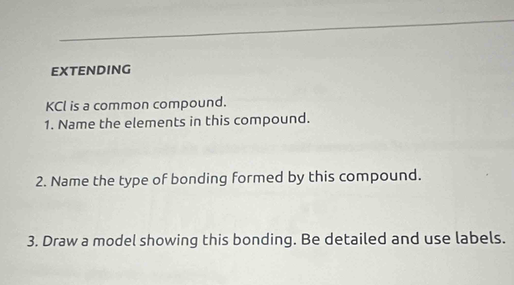 EXTENDING
KCl is a common compound. 
1. Name the elements in this compound. 
2. Name the type of bonding formed by this compound. 
3. Draw a model showing this bonding. Be detailed and use labels.