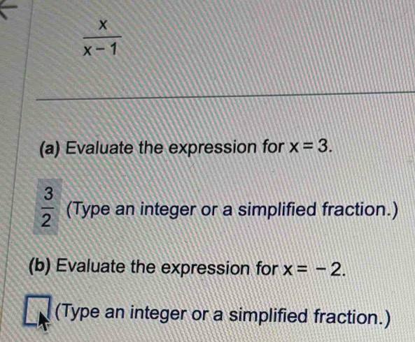  x/x-1 
(a) Evaluate the expression for x=3.
 3/2  (Type an integer or a simplified fraction.) 
(b) Evaluate the expression for x=-2. 
(Type an integer or a simplified fraction.)