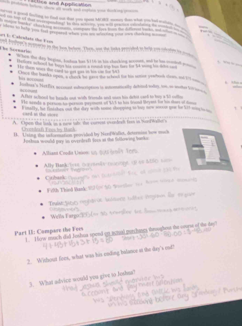 actice and Application
ach problem below, show all work and explain your thinking process
never a good feeling to find out that you spent MORE money thats what you had mibbl do yu
t on tep of that overspending! In this activity, you will practice eatculatieg the outdult tos o P  
y ideas to help you feel prepared when you are selecting your own checking sccos! h majof tranks" checking accounts, compare the foes from the different banks, and relled in m e
rt I: Calculate the Fees
ead Jowhue's scenario in the box below. Then, use the links provided to help you cilculne is mogr
The Scenarlo:
When the day begins, Joshua has $116 in his checking account, and he has ovendaf p
5  9  = 
Before school he buys his cousin a round trip bus fare for $4 using his debt sand
He then uses the card to get gas in his car for $43 6. A5s =
Once the banks open, a cheek he gave the school for his senior yearbook clears, and $75 n ot
his account
Joshua's Netflix account subscription is automatically debited today, too, so mother $10 loos s
account
After school he heads out with friends and uses his debit card to buy a $3 caffes
He sends a person-to-person payment of $15 to his friend Bryant for his share of din
Finally, he finishes out the day with some shopping to buy new soccer gear for $35 ming hs a
card at the store
A. Open the link in a new tab: the current overdraft fees in NerdWallet's
Overdraft Fees by Bank
B. Using the information provided by NerdWallet, determine how much
Joshua would pay in overdraft fees at the following banks:
Alliant Credit Union:
Ally Bank            
( 1) ( 1)3) (5
Citibank 
Fifth Third Bank: 1   pen Wzé aouné
Truist:  bltes Progian dor or giae
Wells Fargo:                
Part II: Compare the Fees
1. How much did Joshua spend on actual purchases throughout the course of the day?
2. Without fees, what was his ending balance at the day’s end?
3. What advice would you give to Joshua?
