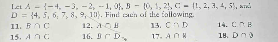 Let A= -4,-3,-2,-1,0 , B= 0,1,2 , C= 1,2,3,4,5 , and
D= 4,5,6,7,8,9,10. Find each of the following. 
11. B∩ C 12. A∩ B 13. C∩ D 14. C∩ B
15. A∩ C 16. B∩ D_50 17. A∩ varnothing 18. D∩ varnothing