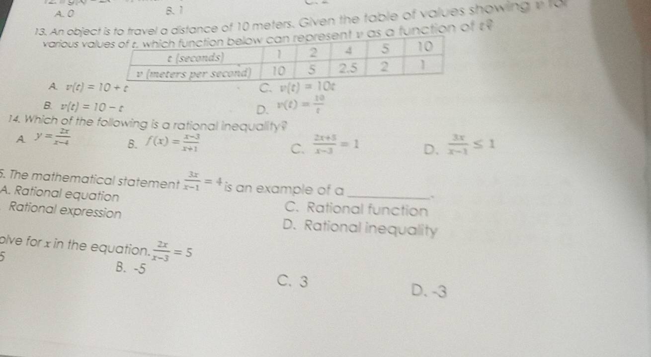 A. 0 B. 1
13. An object is to travel a distance of 10 meters. Given the table of values showing v to
various valt y as a function of t9
A. v(t)=10+t C. v(t)=10t
B. v(t)=10-t
D. v(t)= 10/t 
14. Which of the following is a rational inequality?
A y= 2x/x-4 
B. f(x)= (x-3)/x+1   (2x+5)/x-3 =1  3x/x-1 ≤ 1
C.
D、
5. The mathematical statement  3x/x-1 =4 is an example of a .
A. Rational equation C. Rational function
Rational expression D. Rational inequality
olve for x in the equation.  2x/x-3 =5
B. -5 C. 3
D. -3