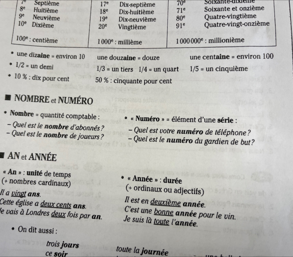 7^e 70^e Soixante-dixième
10 une douzaine = douze une centaine = en
1/2= un demi 1/3= un tiers . 1/4= un quart 1/5= un cinquième
10 % : dix pour cent 50 % : cinquante pour cent
NOMBRE et NUMÉRO
Nombre = quantité comptable : « Numéro n= élément d'une série :
- Quel est le nombre d'abonnés ? - Quel est votre numéro de téléphone?
- Quel est le nombre de joueurs? - Quel est le numéro du gardien de but?
AN et ANNÉE
« An » : unité de temps  « Année » : durée
(+ nombres cardinaux) (+ ordinaux ou adjectifs)
Il a vingt ans. Il est en deuxième année.
Cette église a deux cents ans. C'est une bonne année pour le vin.
le vais à Londres deux fois par an. Je suis là toute l'année.
On dit aussi :
trois jours toute la journée
ce soir