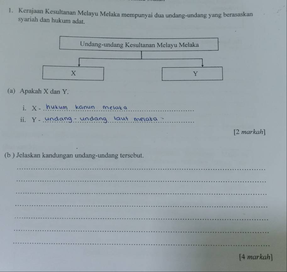 Kerajaan Kesultanan Melayu Melaka mempunyai dua undang-undang yang berasaskan 
syariah dan hukum adat. 
Undang-undang Kesultanan Melayu Melaka
X
Y
(a) Apakah X dan Y. 
i. X -_ anun Melak a
ii. Y - _ undang laut melaka 
[2 markah] 
(b ) Jelaskan kandungan undang-undang tersebut. 
_ 
_ 
_ 
_ 
_ 
_ 
_ 
[4 markah]