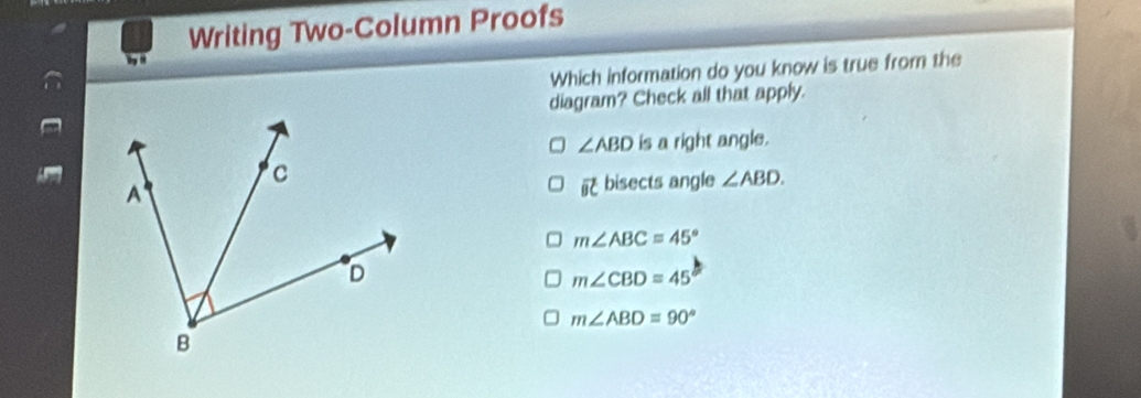 Writing Two-Column Proofs
Which information do you know is true from the
diagram? Check all that apply.
∠ ABD is a right angle.
bisects angle ∠ ABD.
vector BC
m∠ ABC=45°
m∠ CBD=45
m∠ ABD=90°