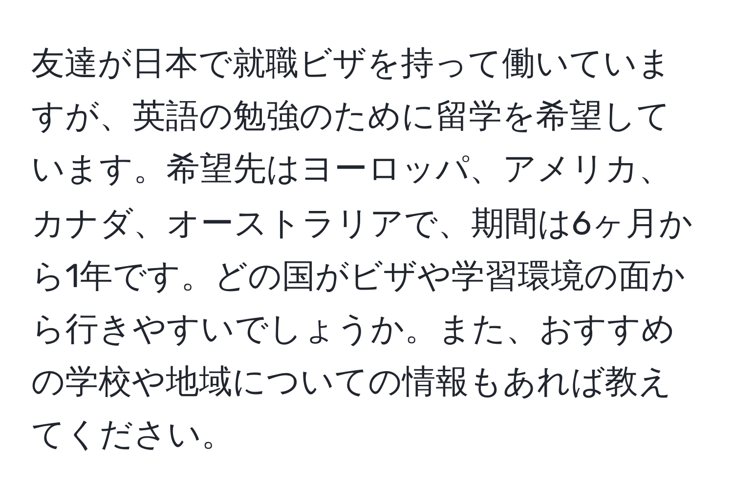 友達が日本で就職ビザを持って働いていますが、英語の勉強のために留学を希望しています。希望先はヨーロッパ、アメリカ、カナダ、オーストラリアで、期間は6ヶ月から1年です。どの国がビザや学習環境の面から行きやすいでしょうか。また、おすすめの学校や地域についての情報もあれば教えてください。