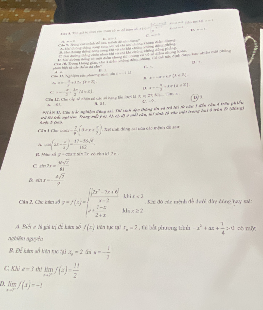 Cầu 8. Tìm giả trị thực của tham số m để hàm số f(x)=beginarrayl  (x^2-x-2)/x-2 hhix=2 mhifx=2endarray. liên tục tại x=2,
D. m=1.
C. m=0.
B.
A. m=2
Cầu 9. Trong các mệnh để sau, mệnh đễ não đùng? m=3.
A. Hai đường thẳng song song khí và chỉ khi chúng không điểm chung.
B. Hai đường thắng song song khi và chỉ khi chúng không đòng phăng
C. Hai đường thắng chéo nhau khi và chỉ khi chúng không đồng phẳng
D. Hai đường thắng có một điểm chung thi chúng có vô số điểm chung khác.
Cầu 10, Trong không gian, cho 4 điểm không đồng phăng. Có thể xác định được bao nhiêu mặt phẳng
D. 3
phân biệt từ các điểm đã cho? C. 4.
A. 6 B. 2
Câu 11. Nghiệm của phương trình sin x=-1 là
B. x=-π +kπ (k∈ Z).
A. x=- π /2 +k2π (k∈ Z).
C. x=- π /2 + kπ /2 (k∈ Z).
D. x=- π /2 +kπ (k∈ Z).
Câu 12. Cho cấp số nhân có các số hạng lần lượt là 3; x; 27; 81;... Tim x .
A. -81. B. 81. C. -9 . D/ 9.
PHẢN II. Câu trắc nghiệm đúng sai. Thí sinh đọc thông tin và trã lời từ câu 1 đến câu 4 trên phiếu
trã lời trắc nghiệm. Trong mỗi  (a),b),c),d) ở mỗi câu, thí sinh tô vào một trong hai ô tròn Đ (đúng)
hoặc S (sai).
Câu 1 Cho cos x= 7/9 ,(0 . Xét tính đúng sai của các mệnh đề sau:
A. cos (2x- π /3 )= (17-56sqrt(6))/162 .
B. Hàm số y=cos x.sin 2x có chu kì 2π .
C. sin 2x= 56sqrt(2)/81 
D. sin x=- 4sqrt(2)/9 
Câu 2. Cho hàm số y=f(x)=beginarrayl  (|2x^2-7x+6|)/x-2 khix<2 a+ (1-x)/2+x khix≥ 2endarray.. Khi đó các mệnh đề dưới đây đúng hay sai:
A. Biết # là giá trị để hàm số f(x) liên tục tại x_o=2 , thì bất phương trình -x^2+ax+ 7/4 >0 có một
nghiệm nguyên
B. Để hàm số liên tục tại x_0=2 thì a=- 1/2 
C. Khi a=3 thì limlimits _xto 2^+f(x)= 11/2 
D. limlimits _xto 2^-f(x)=-1