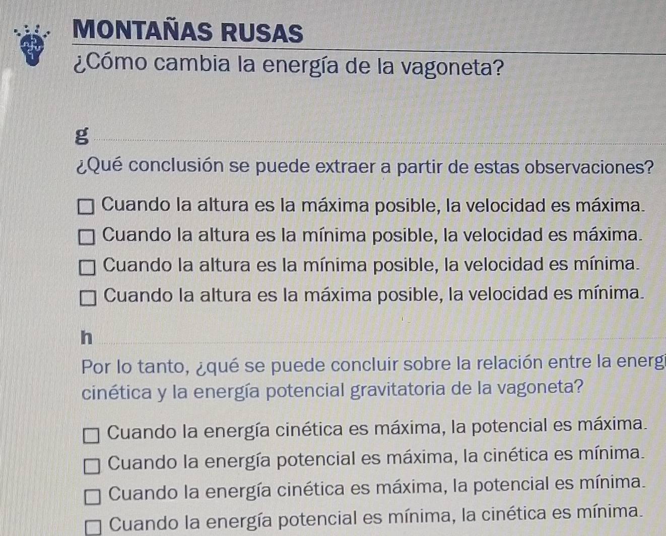 MONTAÑAS RUSAS
¿Cómo cambia la energía de la vagoneta?
g
¿Qué conclusión se puede extraer a partir de estas observaciones?
Cuando la altura es la máxima posible, la velocidad es máxima.
Cuando la altura es la mínima posible, la velocidad es máxima.
Cuando la altura es la mínima posible, la velocidad es mínima.
Cuando la altura es la máxima posible, la velocidad es mínima.
h
Por lo tanto, ¿qué se puede concluir sobre la relación entre la energ
cinética y la energía potencial gravitatoria de la vagoneta?
Cuando la energía cinética es máxima, la potencial es máxima.
Cuando la energía potencial es máxima, la cinética es mínima.
Cuando la energía cinética es máxima, la potencial es mínima.
Cuando la energía potencial es mínima, la cinética es mínima.