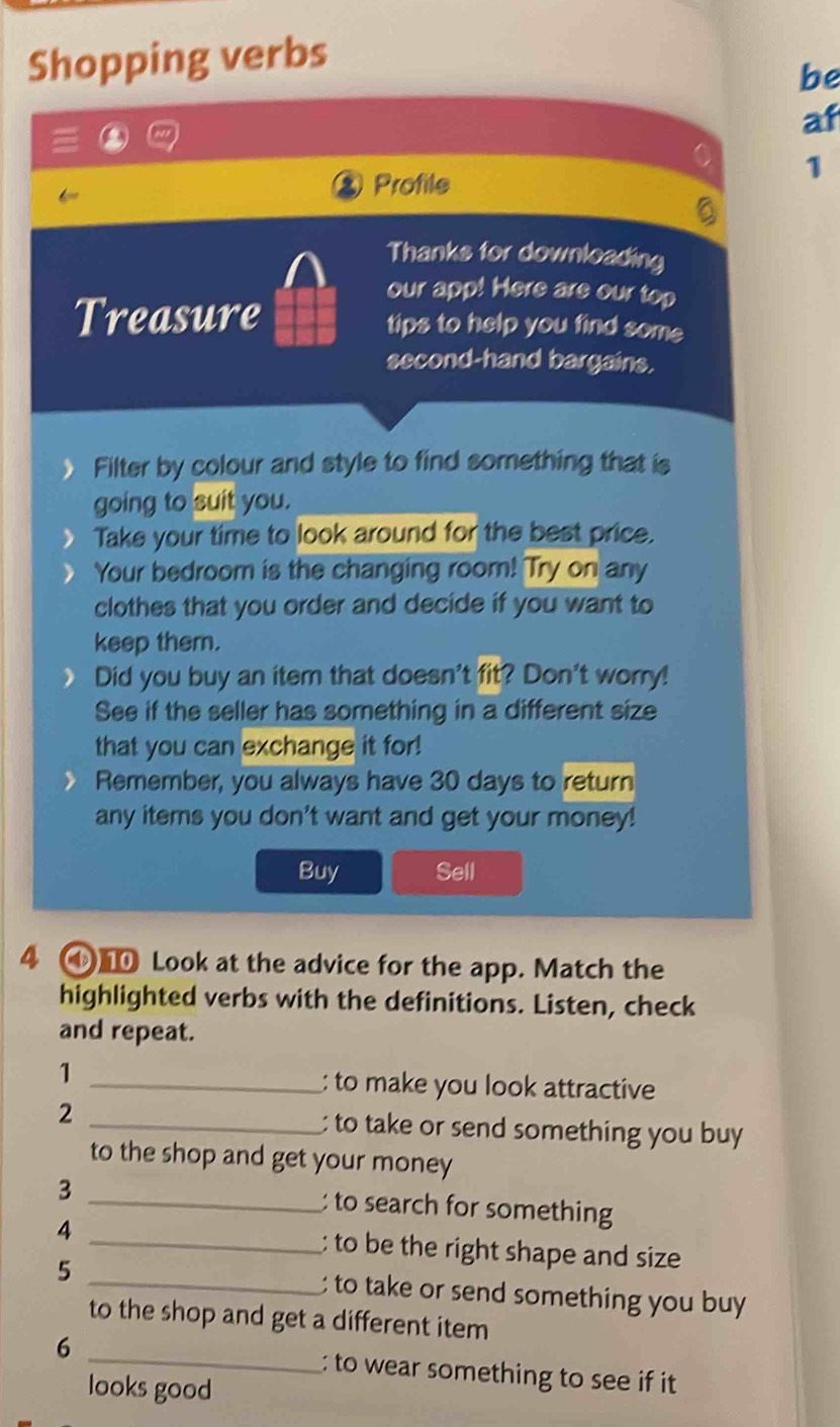 Shopping verbs 
be 
af 
Profile 
1 
5 
Thanks for downloading 
our app! Here are our top 
Treasure tips to help you find some 
second-hand bargains. 
Filter by colour and style to find something that is 
going to suit you. 
Take your time to look around for the best price. 
Your bedroom is the changing room! Try on any 
clothes that you order and decide if you want to 
keep them. 
Did you buy an item that doesn't fit? Don't worry! 
See if the seller has something in a different size 
that you can exchange it for! 
Remember, you always have 30 days to return 
any items you don't want and get your money! 
Buy Sell 
4 ④ Look at the advice for the app. Match the 
highlighted verbs with the definitions. Listen, check 
and repeat. 
1 
_: to make you look attractive 
2 _ to take or send something you buy 
to the shop and get your money 
3 _: to search for something 
4 _; to be the right shape and size 
5 _ to take or send something you buy 
to the shop and get a different item 
6 _: to wear something to see if it 
looks good