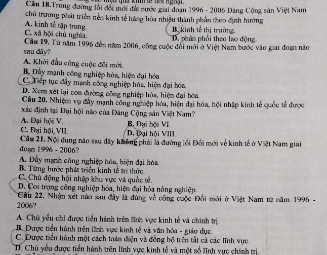 mệu qua kmh te đôi ngoại
Câu 18.Trong đường lồi đồi mới đất nước giai đoạn 1996 - 2006 Đảng Cộng sản Việt Nam
chủ trương phát triển nền kinh tế hàng hóa nhiều thành phần theo định hướng
A. kinh tế tập trung B. kinh tế thị trường.
C. xã hội chủ nghĩa. D. phân phối theo lao động.
Câu 19. Từ năm 1996 đến năm 2006, công cuộc đối mới ở Việt Nam bước vào giai đoạn nào
sau đây?
A. Khởi đầu công cuộc đổi mới.
B. Đầy mạnh công nghiệp hóa, hiện đại hóa
C. Tiếp tục đẩy mạnh công nghiệp hóa, hiện đại hóa
D. Xem xét lại con đường công nghiệp hóa, hiện đại hóa.
Câu 20. Nhiệm vụ đẩy mạnh công nghiệp hóa, hiện đại hóa, hội nhập kinh tế quốc tế được
xác định tại Đại hội nào của Đảng Cộng sản Việt Nam?
A. Đại hội V. B. Đại hội VI
C. Đại hội VII. D. Đại hội VIII.
Câu 21. Nội dung nào sau đây không phải là đường lối Đổi mới về kinh tế ở Việt Nam giai
doạn 1996 - 2006?
A. Đầy mạnh công nghiệp hóa, hiện đại hóa.
B. Từng bước phát triển kinh tế tri thức.
C. Chủ động hội nhập khu vực và quốc tế.
D. Coi trọng công nghiệp hóa, hiện đại hóa nông nghiệp.
Câu 22. Nhận xét nào sau đây là đúng về công cuộc Đổi mới ở Việt Nam từ năm 1996 -
2006?
A. Chủ yểu chỉ được tiến hành trên lĩnh vực kinh tế và chính trị.
B. Được tiến hành trên lĩnh vực kinh tế và văn hóa - giáo dục.
C. Được tiến hành một cách toàn diện và đồng bộ trên tất cả các lĩnh vực.
D. Chủ yếu được tiến hành trên lĩnh vực kinh tế và một số lĩnh vực chính trị.