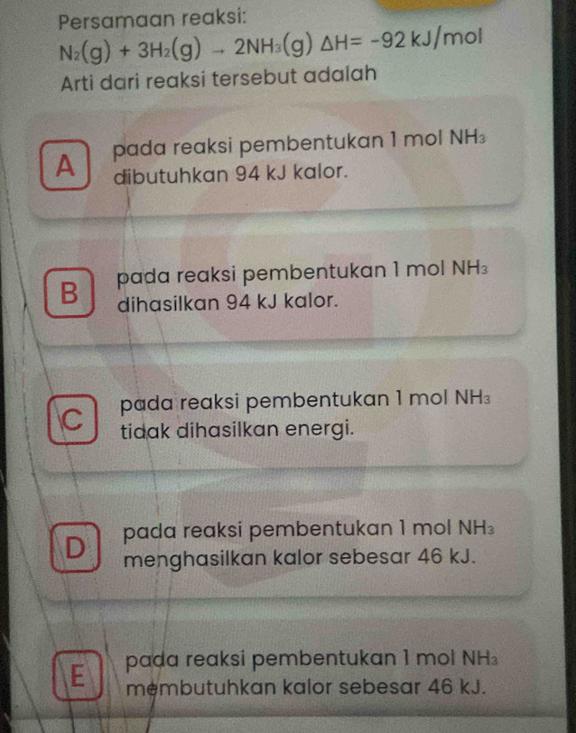 Persamaan reaksi:
N_2(g)+3H_2(g)to 2NH_3(g)△ H=-92kJ/mol
Arti dari reaksi tersebut adalah
A pada reaksi pembentukan 1 mol NH_3
dibutuhkan 94 kJ kalor.
B pada reaksi pembentukan 1 mol NH
dihasilkan 94 kJ kalor.
C pada reaksi pembentukan 1 mol NH₃
tidak dihasilkan energi.
D pada reaksi pembentukan 1 mol NH_3
menghasilkan kalor sebesar 46 kJ.
E pada reaksi pembentukan 1 mol NH_3
membutuhkan kalor sebesar 46 kJ.