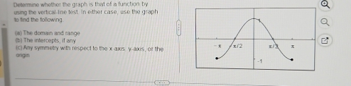 Determine whether the graph is that of a function by 
using the vertical-line test. In either case, use the graph 
to find the following 
(a) The domain and range 
(b) The intercepts, if any 
(c) Any symmetry with respect to the x-axis y-axis, or the 
ongin