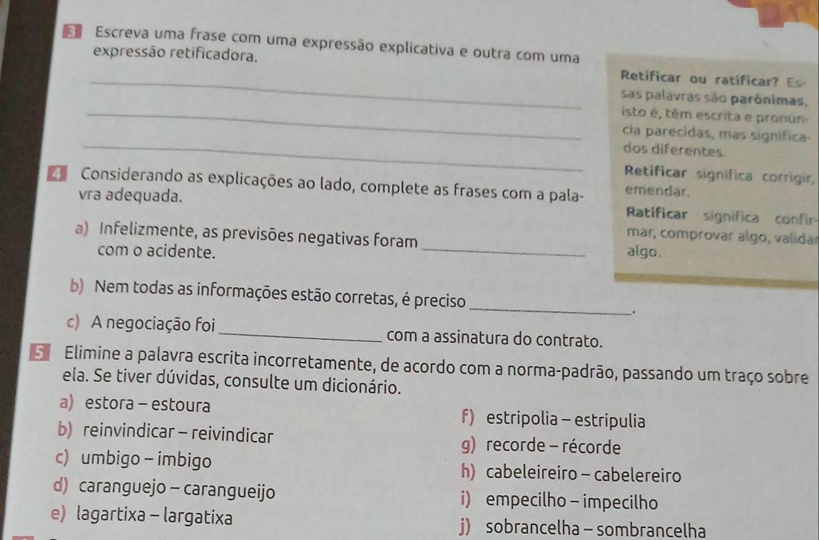 Escreva uma frase com uma expressão explicativa e outra com uma
_
expressão retificadora. Retificar ou ratificar? Es-
sas palavras são parônimas,
_isto é, têm escrita e pronún
_
cia parecidas, mas significa-
dos diferentes.
Retificar significa corrigir,
Considerando as explicações ao lado, complete as frases com a pala- emendar.
vra adequada.
Ratificar significa confi
mar, comprovar algo, validar
a) Infelizmente, as previsões negativas foram _algo.
com o acidente.
b) Nem todas as informações estão corretas, é preciso _.
c) A negociação foi_ com a assinatura do contrato.
Elimine a palavra escrita incorretamente, de acordo com a norma-padrão, passando um traço sobre
ela. Se tiver dúvidas, consulte um dicionário.
a) estora - estoura f) estripolia - estripulia
b) reinvindicar - reivindicar g) recorde - récorde
c) umbigo - imbigo h) cabeleireiro - cabelereiro
d) caranguejo - carangueijo i) empecilho - impecilho
e) lagartixa - largatixa j) sobrancelha - sombrancelha