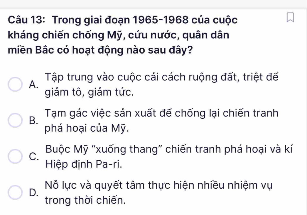 Trong giai đoạn 1965-1968 của cuộc
kháng chiến chống Mỹ, cứu nước, quân dân
miền Bắc có hoạt động nào sau đây?
Tập trung vào cuộc cải cách ruộng đất, triệt để
A.
giảm tô, giảm tức.
Tạm gác việc sản xuất để chống lại chiến tranh
B.
phá hoại của Mỹ.
Buộc Mỹ “xuống thang” chiến tranh phá hoại và kí
C.
Hiệp định Pa-ri.
Nỗ lực và quyết tâm thực hiện nhiều nhiệm vụ
D.
trong thời chiến.