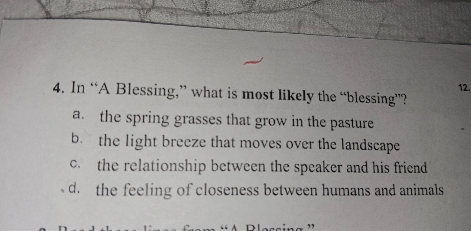 In “A Blessing,” what is most likely the “blessing”?
a. the spring grasses that grow in the pasture
b. the light breeze that moves over the landscape
c. the relationship between the speaker and his friend
d. the feeling of closeness between humans and animals