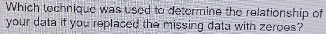 Which technique was used to determine the relationship of 
your data if you replaced the missing data with zeroes?