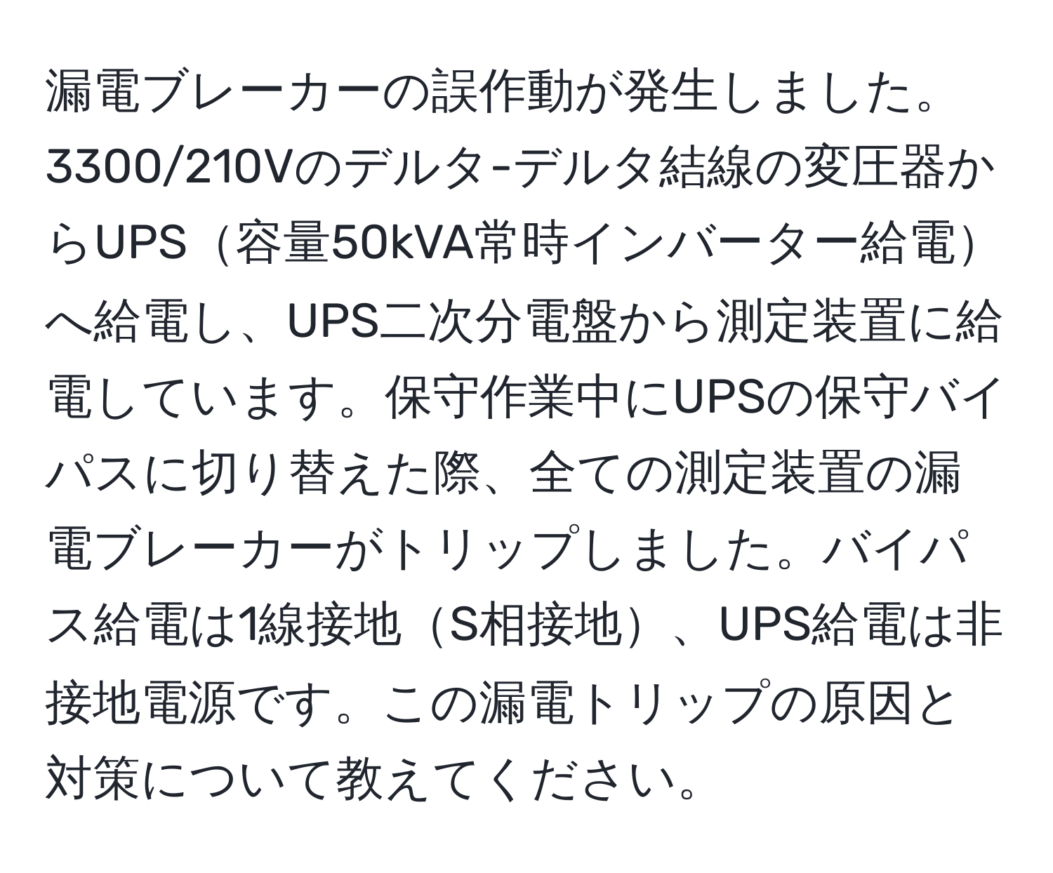 漏電ブレーカーの誤作動が発生しました。3300/210Vのデルタ-デルタ結線の変圧器からUPS容量50kVA常時インバーター給電へ給電し、UPS二次分電盤から測定装置に給電しています。保守作業中にUPSの保守バイパスに切り替えた際、全ての測定装置の漏電ブレーカーがトリップしました。バイパス給電は1線接地S相接地、UPS給電は非接地電源です。この漏電トリップの原因と対策について教えてください。